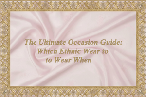 The Ultimate Occasion Guide: Which Ethnic Wear to Wear When